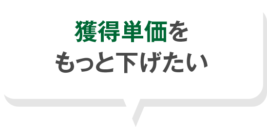 獲得単価を もっと下げたい