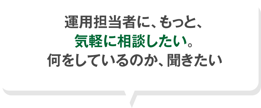 運用担当者に、もっと、 気軽に相談したい。 何をしているのか、聞きたい